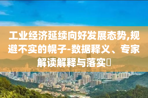 工業經濟延續向好發展態勢,規避不實的幌子-數據釋義、專家解讀解釋與落實?