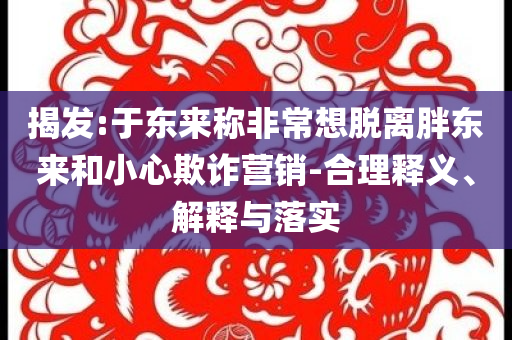 揭發:于東來稱非常想脫離胖東來和小心欺詐營銷-合理釋義、解釋與落實