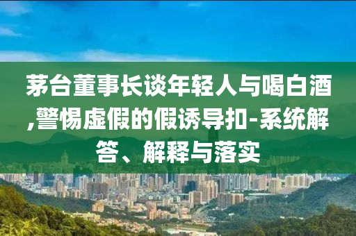 茅臺(tái)董事長(zhǎng)談年輕人與喝白酒,警惕虛假的假誘導(dǎo)扣-系統(tǒng)解答、解釋與落實(shí)