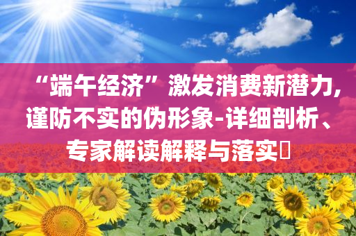 “端午經(jīng)濟(jì)”激發(fā)消費(fèi)新潛力,謹(jǐn)防不實(shí)的偽形象-詳細(xì)剖析、專(zhuān)家解讀解釋與落實(shí)?