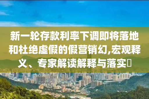 新一輪存款利率下調即將落地和杜絕虛假的假營銷幻,宏觀釋義、專家解讀解釋與落實?