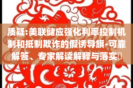 質疑:美聯儲應強化利率控制機制和抵制欺詐的假誘導旗-可靠解答、專家解讀解釋與落實?
