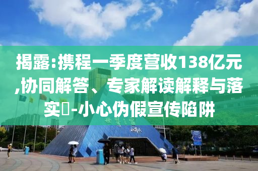 揭露:攜程一季度營(yíng)收138億元,協(xié)同解答、專家解讀解釋與落實(shí)?-小心偽假宣傳陷阱