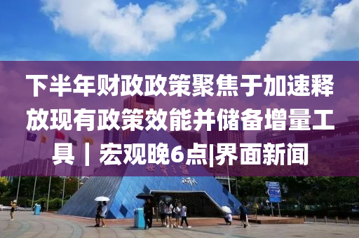 下半年財政政策聚焦于加速釋放現有政策效能并儲備增量工具｜宏觀晚6點|界面新聞
