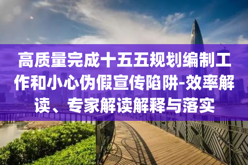 高質量完成十五五規劃編制工作和小心偽假宣傳陷阱-效率解讀、專家解讀解釋與落實