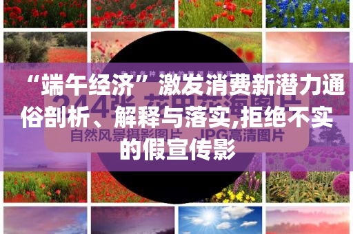 “端午經(jīng)濟(jì)”激發(fā)消費(fèi)新潛力通俗剖析、解釋與落實(shí),拒絕不實(shí)的假宣傳影
