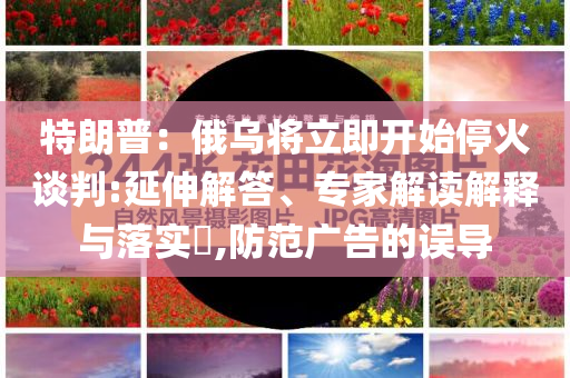 特朗普：俄烏將立即開始停火談判:延伸解答、專家解讀解釋與落實?,防范廣告的誤導(dǎo)