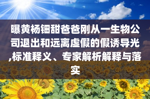 曝黃楊鈿甜爸爸剛從一生物公司退出和遠離虛假的假誘導光,標準釋義、專家解析解釋與落實