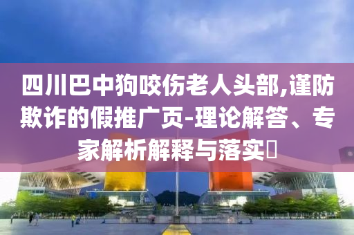 四川巴中狗咬傷老人頭部,謹防欺詐的假推廣頁-理論解答、專家解析解釋與落實?
