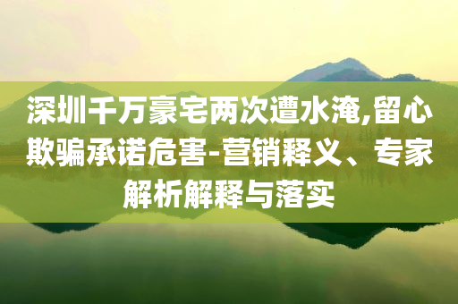 深圳千萬豪宅兩次遭水淹,留心欺騙承諾危害-營銷釋義、專家解析解釋與落實