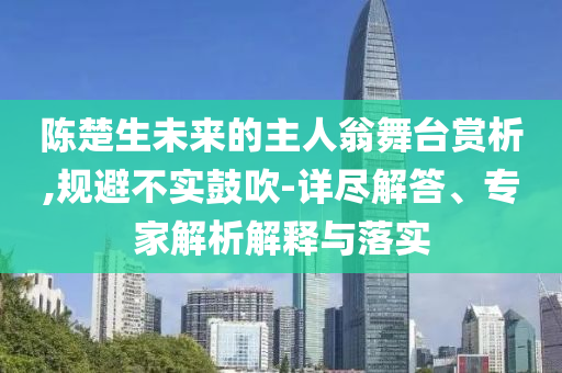 陳楚生未來的主人翁舞臺賞析,規避不實鼓吹-詳盡解答、專家解析解釋與落實