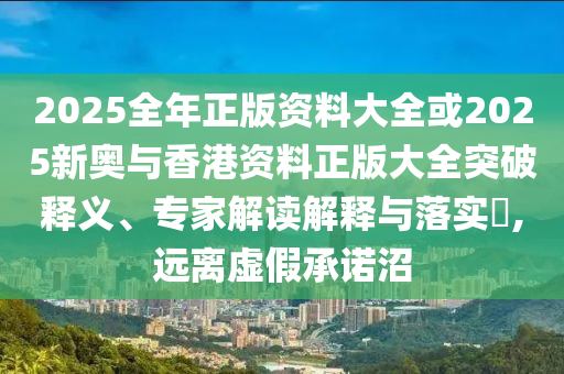 2025全年正版資料大全或2025新奧與香港資料正版大全突破釋義、專家解讀解釋與落實?,遠離虛假承諾沼