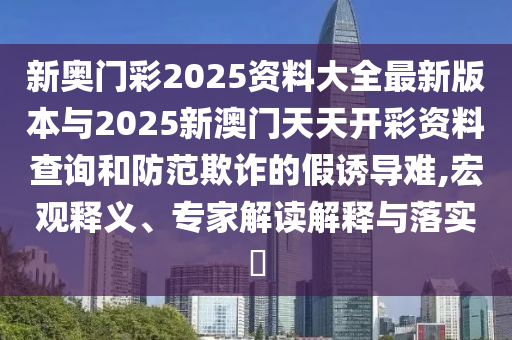 新奧門彩2025資料大全最新版本與2025新澳門天天開(kāi)彩資料查詢和防范欺詐的假誘導(dǎo)難,宏觀釋義、專家解讀解釋與落實(shí)?