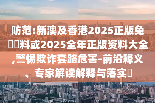 防范:新澳及香港2025正版免費資料或2025全年正版資料大全,警惕欺詐套路危害-前沿釋義、專家解讀解釋與落實?