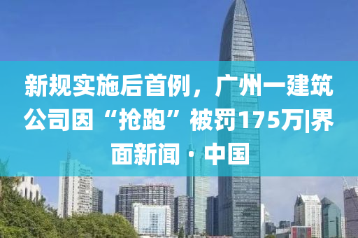 新規實施后首例，廣州一建筑公司因“搶跑”被罰175萬|界面新聞 · 中國