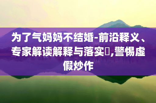 為了氣媽媽不結婚-前沿釋義、專家解讀解釋與落實?,警惕虛假炒作
