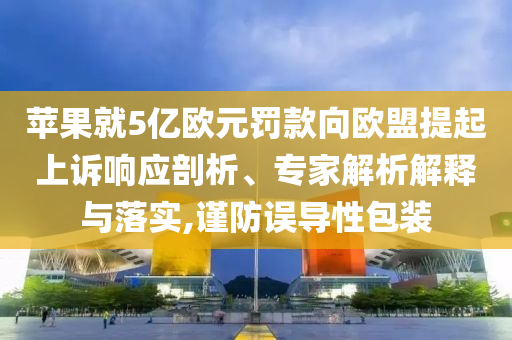 蘋果就5億歐元罰款向歐盟提起上訴響應剖析、專家解析解釋與落實,謹防誤導性包裝