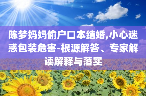 陳夢媽媽偷戶口本結婚,小心迷惑包裝危害-根源解答、專家解讀解釋與落實
