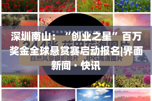 深圳南山：“創(chuàng)業(yè)之星”百萬獎金全球懸賞賽啟動報名|界面新聞 · 快訊