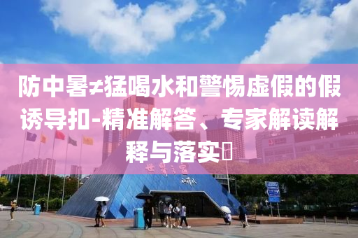 防中暑≠猛喝水和警惕虛假的假誘導扣-精準解答、專家解讀解釋與落實?