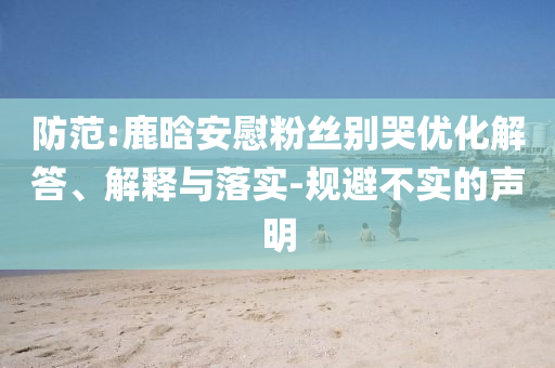 防范:鹿晗安慰粉絲別哭優(yōu)化解答、解釋與落實-規(guī)避不實的聲明