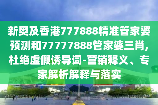 新奧及香港777888精準(zhǔn)管家婆預(yù)測和77777888管家婆三肖,杜絕虛假誘導(dǎo)詞-營銷釋義、專家解析解釋與落實(shí)