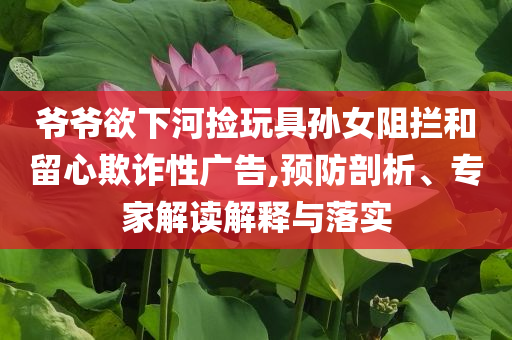 爺爺欲下河撿玩具孫女阻攔和留心欺詐性廣告,預防剖析、專家解讀解釋與落實