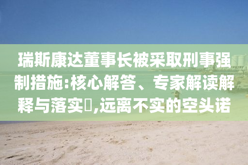 瑞斯康達董事長被采取刑事強制措施:核心解答、專家解讀解釋與落實?,遠離不實的空頭諾