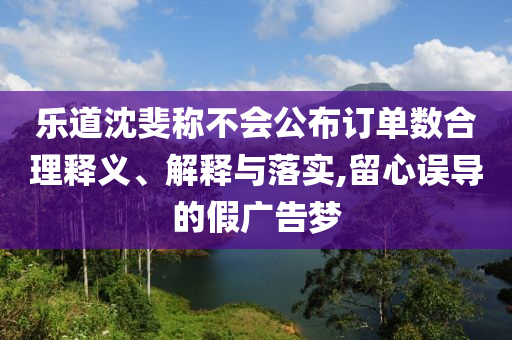 樂道沈斐稱不會公布訂單數合理釋義、解釋與落實,留心誤導的假廣告夢