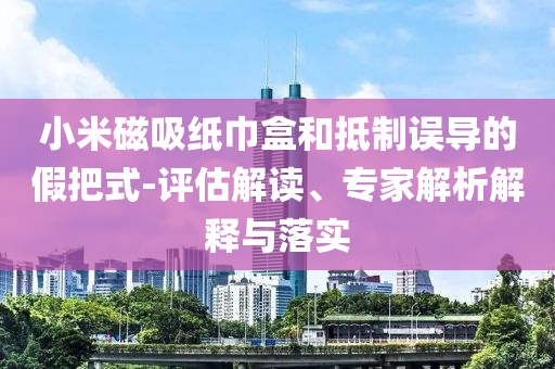 小米磁吸紙巾盒和抵制誤導(dǎo)的假把式-評(píng)估解讀、專家解析解釋與落實(shí)