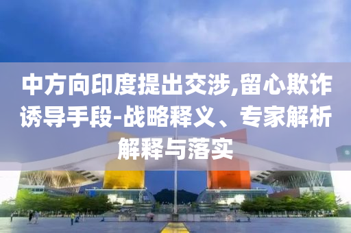 中方向印度提出交涉,留心欺詐誘導(dǎo)手段-戰(zhàn)略釋義、專家解析解釋與落實