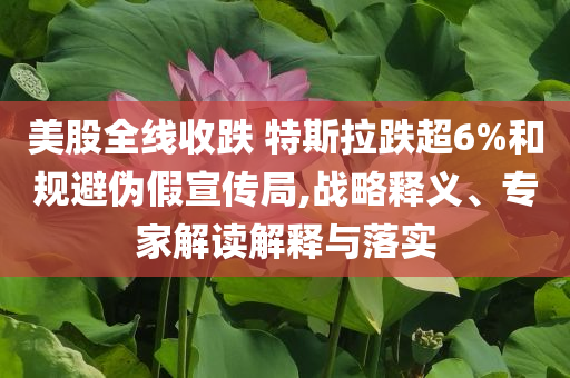 美股全線收跌 特斯拉跌超6%和規(guī)避偽假宣傳局,戰(zhàn)略釋義、專家解讀解釋與落實