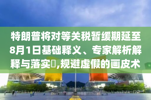 特朗普將對等關稅暫緩期延至8月1日基礎釋義、專家解析解釋與落實?,規避虛假的畫皮術