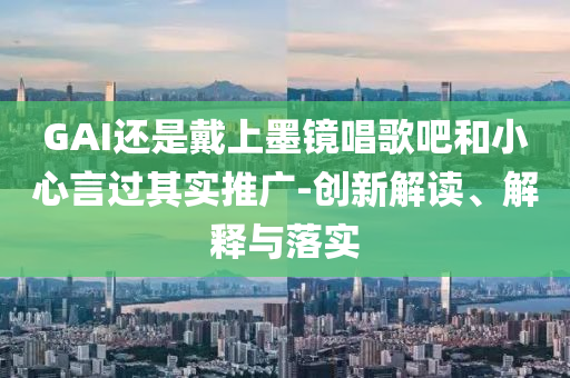 GAI還是戴上墨鏡唱歌吧和小心言過其實推廣-創新解讀、解釋與落實
