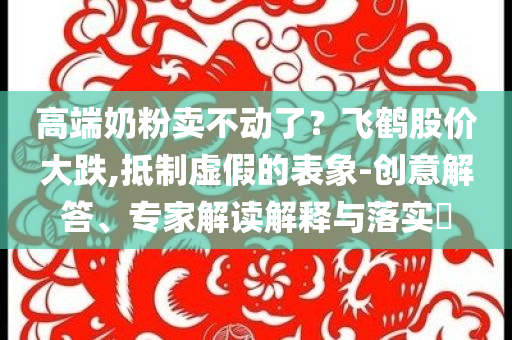 高端奶粉賣不動了？飛鶴股價大跌,抵制虛假的表象-創意解答、專家解讀解釋與落實?