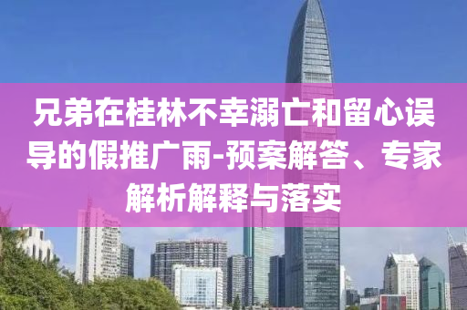 兄弟在桂林不幸溺亡和留心誤導(dǎo)的假推廣雨-預(yù)案解答、專(zhuān)家解析解釋與落實(shí)