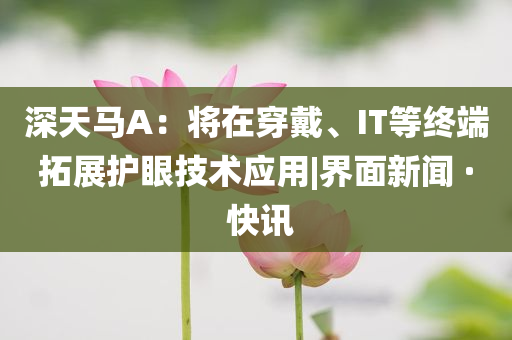 深天馬A：將在穿戴、IT等終端拓展護(hù)眼技術(shù)應(yīng)用|界面新聞 · 快訊