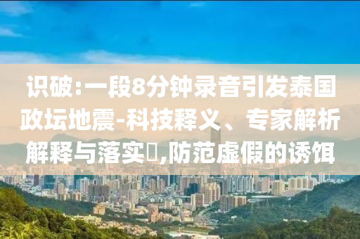 識破:一段8分鐘錄音引發泰國政壇地震-科技釋義、專家解析解釋與落實?,防范虛假的誘餌