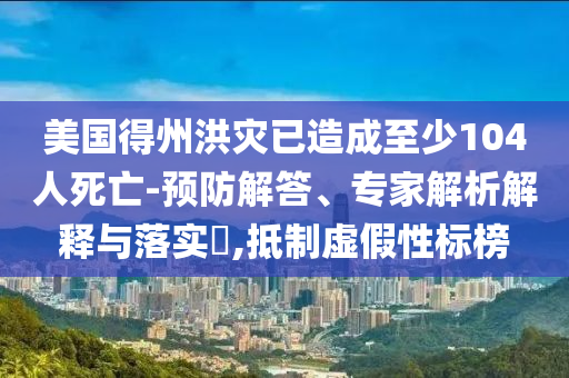 美國得州洪災已造成至少104人死亡-預防解答、專家解析解釋與落實?,抵制虛假性標榜