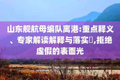 山東艦航母編隊離港:重點釋義、專家解讀解釋與落實?,拒絕虛假的表面光