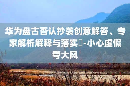 華為盤古否認抄襲創意解答、專家解析解釋與落實?-小心虛假夸大風