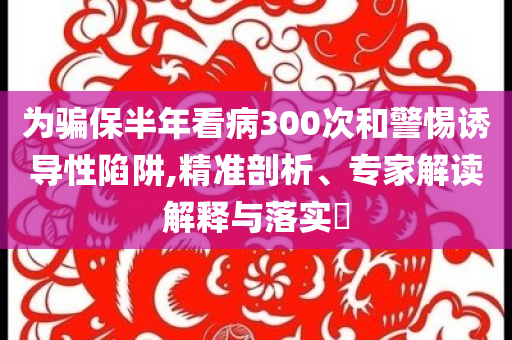 為騙保半年看病300次和警惕誘導性陷阱,精準剖析、專家解讀解釋與落實?