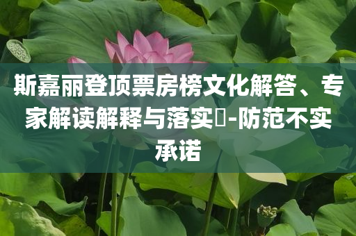 斯嘉麗登頂票房榜文化解答、專家解讀解釋與落實?-防范不實承諾