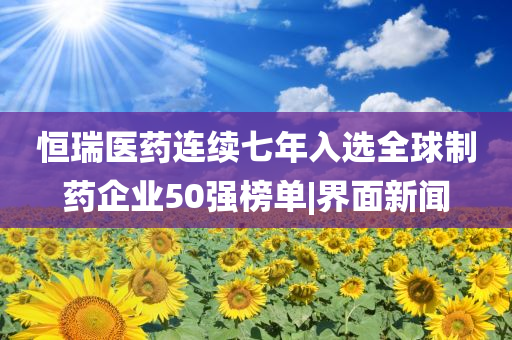 恒瑞醫藥連續七年入選全球制藥企業50強榜單|界面新聞