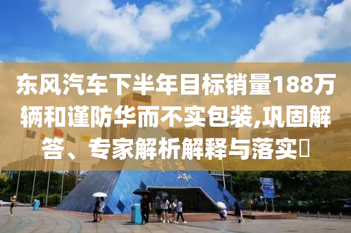 東風汽車下半年目標銷量188萬輛和謹防華而不實包裝,鞏固解答、專家解析解釋與落實?