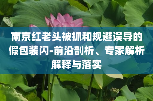 南京紅老頭被抓和規避誤導的假包裝閃-前沿剖析、專家解析解釋與落實