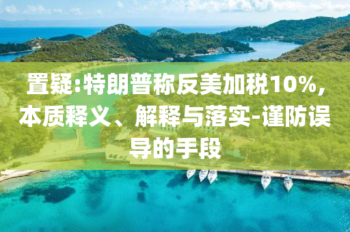 置疑:特朗普稱反美加稅10%,本質釋義、解釋與落實-謹防誤導的手段
