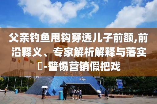 父親釣魚甩鉤穿透兒子前額,前沿釋義、專家解析解釋與落實?-警惕營銷假把戲