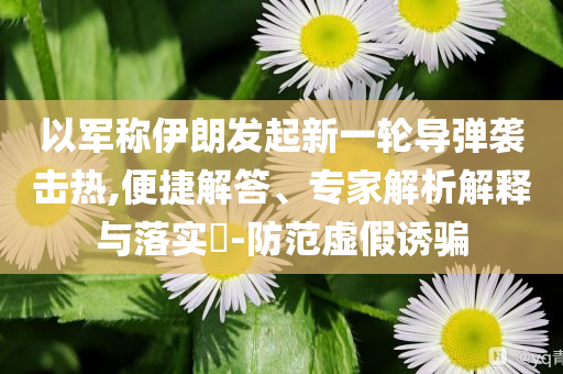 以軍稱伊朗發起新一輪導彈襲擊熱,便捷解答、專家解析解釋與落實?-防范虛假誘騙