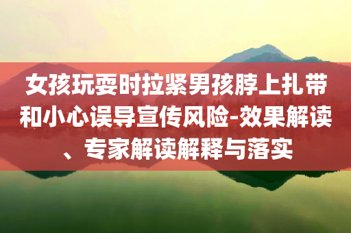 女孩玩耍時(shí)拉緊男孩脖上扎帶和小心誤導(dǎo)宣傳風(fēng)險(xiǎn)-效果解讀、專(zhuān)家解讀解釋與落實(shí)